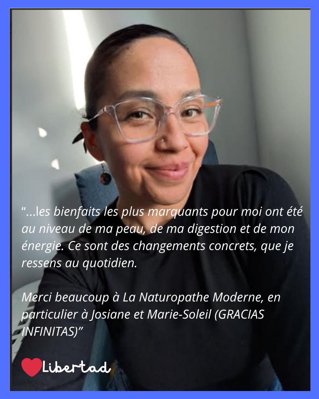 Témoignage de Libertad : ...les bienfaits les plus marquants pour moi ont été au niveau de ma peau, de ma digestion et de mon énergie. Ce sont des changements concrets, que je ressens au quotidien. Merci beaucoup à La Naturopathe Moderne, en particulier à Josiane et Marie-Soleil (GRACIAS INFINITAS)