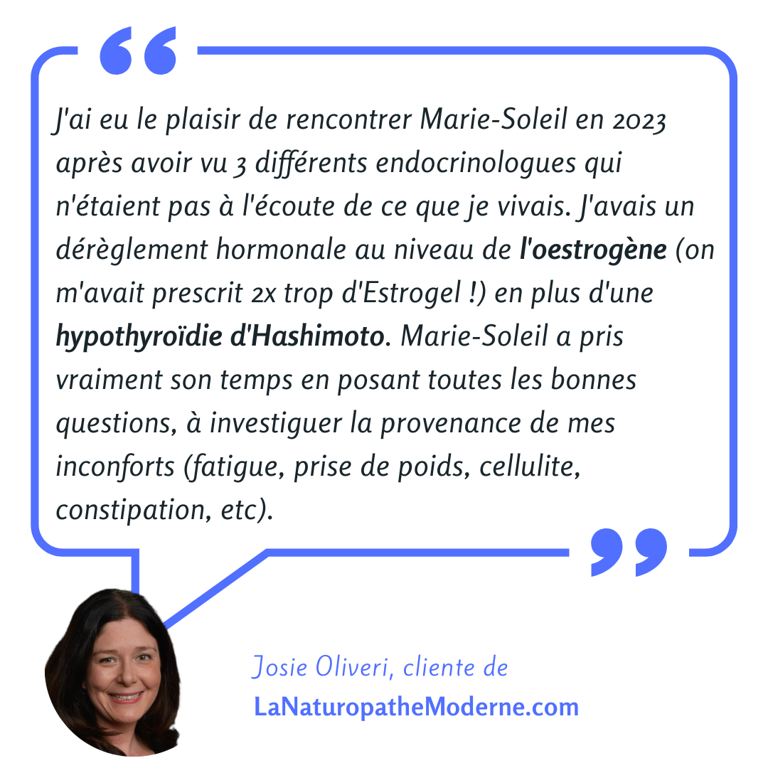 Témoignage de Josie Oliveri : J'ai eu le plaisir de rencontrer Marie-Soleil en 2023 après avoir vu 3 différents endocrinologues qui n'étaient pas à l'écoute de ce que je vivais. J'avais un dérèglement hormonal au niveau de l'oestrogène (on m'avait prescrit 2x trop d'Estrogel !) en plus d'une hypothyroïdie d'Hashimoto. Marie-Soleil a pris vraiment son temps en posant toutes les bonnes questions, à investiguer la provenance de mes inconforts (fatigue, prise de poids, cellulite, constipation, etc).