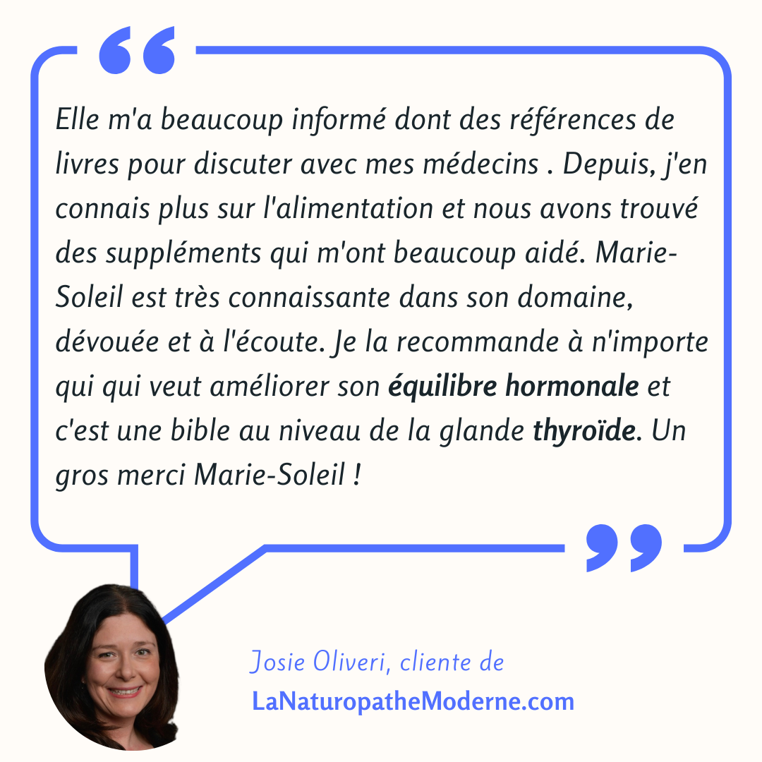 Témoignage de Josie Oliveri : Elle m'a beaucoup informée, dont des références de livres pour discuter avec mes médecins. Depuis, j'en connais plus sur l'alimentation et nous avons trouvé des suppléments qui m'ont beaucoup aidée. Marie-Soleil est très connaissante dans son domaine, dévouée et à l'écoute. Je la recommande à n'importe qui qui veut améliorer son équilibre hormonal et c'est une bible au niveau de la glande thyroïde. Un gros merci Marie-Soleil !